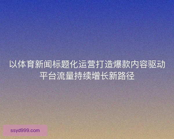 以体育新闻标题化运营打造爆款内容驱动平台流量持续增长新路径